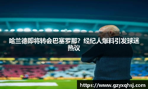 哈兰德即将转会巴塞罗那？经纪人爆料引发球迷热议