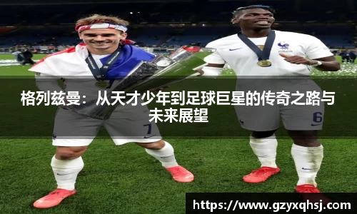 格列兹曼：从天才少年到足球巨星的传奇之路与未来展望